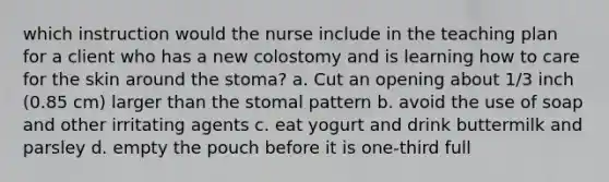 which instruction would the nurse include in the teaching plan for a client who has a new colostomy and is learning how to care for the skin around the stoma? a. Cut an opening about 1/3 inch (0.85 cm) larger than the stomal pattern b. avoid the use of soap and other irritating agents c. eat yogurt and drink buttermilk and parsley d. empty the pouch before it is one-third full