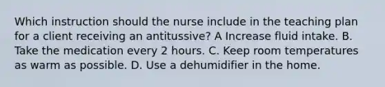 Which instruction should the nurse include in the teaching plan for a client receiving an antitussive? A Increase fluid intake. B. Take the medication every 2 hours. C. Keep room temperatures as warm as possible. D. Use a dehumidifier in the home.