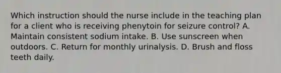 Which instruction should the nurse include in the teaching plan for a client who is receiving phenytoin for seizure control? A. Maintain consistent sodium intake. B. Use sunscreen when outdoors. C. Return for monthly urinalysis. D. Brush and floss teeth daily.