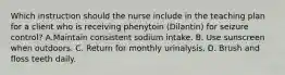 Which instruction should the nurse include in the teaching plan for a client who is receiving phenytoin (Dilantin) for seizure control? A.Maintain consistent sodium intake. B. Use sunscreen when outdoors. C. Return for monthly urinalysis. D. Brush and floss teeth daily.