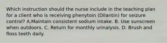 Which instruction should the nurse include in the teaching plan for a client who is receiving phenytoin (Dilantin) for seizure control? A.Maintain consistent sodium intake. B. Use sunscreen when outdoors. C. Return for monthly urinalysis. D. Brush and floss teeth daily.