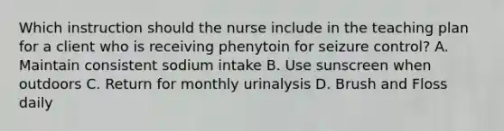 Which instruction should the nurse include in the teaching plan for a client who is receiving phenytoin for seizure control? A. Maintain consistent sodium intake B. Use sunscreen when outdoors C. Return for monthly urinalysis D. Brush and Floss daily