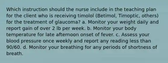 Which instruction should the nurse include in the teaching plan for the client who is receiving timolol (Betimol, Timoptic, others) for the treatment of glaucoma? a. Monitor your weight daily and report gain of over 2 lb per week. b. Monitor your body temperature for late afternoon onset of fever. c. Assess your blood pressure once weekly and report any reading less than 90/60. d. Monitor your breathing for any periods of shortness of breath.