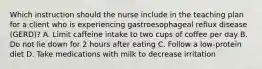 Which instruction should the nurse include in the teaching plan for a client who is experiencing gastroesophageal reflux disease (GERD)? A. Limit caffeine intake to two cups of coffee per day B. Do not lie down for 2 hours after eating C. Follow a low-protein diet D. Take medications with milk to decrease irritation