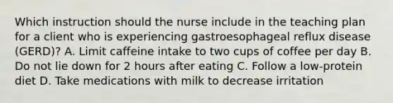 Which instruction should the nurse include in the teaching plan for a client who is experiencing gastroesophageal reflux disease (GERD)? A. Limit caffeine intake to two cups of coffee per day B. Do not lie down for 2 hours after eating C. Follow a low-protein diet D. Take medications with milk to decrease irritation