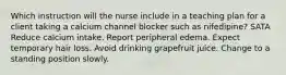 Which instruction will the nurse include in a teaching plan for a client taking a calcium channel blocker such as nifedipine? SATA Reduce calcium intake. Report peripheral edema. Expect temporary hair loss. Avoid drinking grapefruit juice. Change to a standing position slowly.