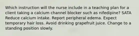 Which instruction will the nurse include in a teaching plan for a client taking a calcium channel blocker such as nifedipine? SATA Reduce calcium intake. Report peripheral edema. Expect temporary hair loss. Avoid drinking grapefruit juice. Change to a standing position slowly.