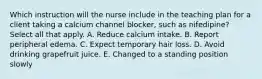 Which instruction will the nurse include in the teaching plan for a client taking a calcium channel blocker, such as nifedipine? Select all that apply. A. Reduce calcium intake. B. Report peripheral edema. C. Expect temporary hair loss. D. Avoid drinking grapefruit juice. E. Changed to a standing position slowly