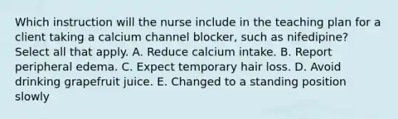 Which instruction will the nurse include in the teaching plan for a client taking a calcium channel blocker, such as nifedipine? Select all that apply. A. Reduce calcium intake. B. Report peripheral edema. C. Expect temporary hair loss. D. Avoid drinking grapefruit juice. E. Changed to a standing position slowly