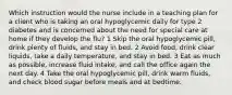 Which instruction would the nurse include in a teaching plan for a client who is taking an oral hypoglycemic daily for type 2 diabetes and is concerned about the need for special care at home if they develop the flu? 1 Skip the oral hypoglycemic pill, drink plenty of fluids, and stay in bed. 2 Avoid food, drink clear liquids, take a daily temperature, and stay in bed. 3 Eat as much as possible, increase fluid intake, and call the office again the next day. 4 Take the oral hypoglycemic pill, drink warm fluids, and check blood sugar before meals and at bedtime.