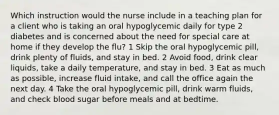 Which instruction would the nurse include in a teaching plan for a client who is taking an oral hypoglycemic daily for type 2 diabetes and is concerned about the need for special care at home if they develop the flu? 1 Skip the oral hypoglycemic pill, drink plenty of fluids, and stay in bed. 2 Avoid food, drink clear liquids, take a daily temperature, and stay in bed. 3 Eat as much as possible, increase fluid intake, and call the office again the next day. 4 Take the oral hypoglycemic pill, drink warm fluids, and check blood sugar before meals and at bedtime.