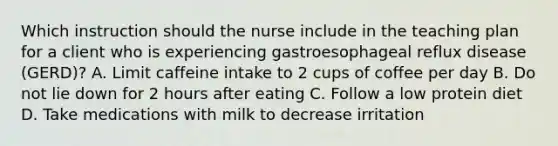 Which instruction should the nurse include in the teaching plan for a client who is experiencing gastroesophageal reflux disease (GERD)? A. Limit caffeine intake to 2 cups of coffee per day B. Do not lie down for 2 hours after eating C. Follow a low protein diet D. Take medications with milk to decrease irritation