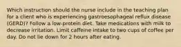 Which instruction should the nurse include in the teaching plan for a client who is experiencing gastroesophageal reflux disease (GERD)? Follow a low-protein diet. Take medications with milk to decrease irritation. Limit caffeine intake to two cups of coffee per day. Do not lie down for 2 hours after eating.