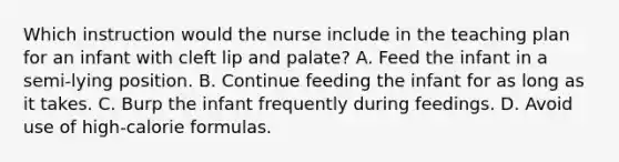 Which instruction would the nurse include in the teaching plan for an infant with cleft lip and palate? A. Feed the infant in a semi-lying position. B. Continue feeding the infant for as long as it takes. C. Burp the infant frequently during feedings. D. Avoid use of high-calorie formulas.