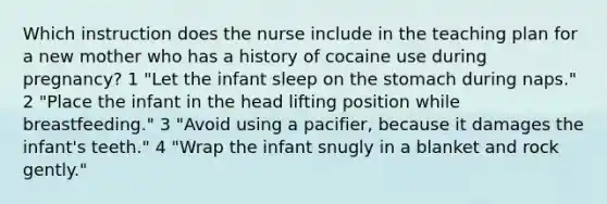 Which instruction does the nurse include in the teaching plan for a new mother who has a history of cocaine use during pregnancy? 1 "Let the infant sleep on the stomach during naps." 2 "Place the infant in the head lifting position while breastfeeding." 3 "Avoid using a pacifier, because it damages the infant's teeth." 4 "Wrap the infant snugly in a blanket and rock gently."