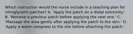 Which instruction would the nurse include in a teaching plan for nitroglycerin patches? A. 'Apply the patch on a distal extremity.' B. 'Remove a previous patch before applying the next one.' C. 'Massage the area gently after applying the patch to the skin.' D. 'Apply a warm compress to the site before attaching the patch.'