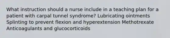 What instruction should a nurse include in a teaching plan for a patient with carpal tunnel syndrome? Lubricating ointments Splinting to prevent flexion and hyperextension Methotrexate Anticoagulants and glucocorticoids