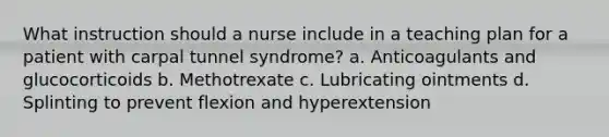 What instruction should a nurse include in a teaching plan for a patient with carpal tunnel syndrome? a. Anticoagulants and glucocorticoids b. Methotrexate c. Lubricating ointments d. Splinting to prevent flexion and hyperextension