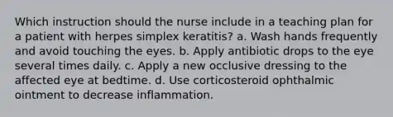 Which instruction should the nurse include in a teaching plan for a patient with herpes simplex keratitis? a. Wash hands frequently and avoid touching the eyes. b. Apply antibiotic drops to the eye several times daily. c. Apply a new occlusive dressing to the affected eye at bedtime. d. Use corticosteroid ophthalmic ointment to decrease inflammation.