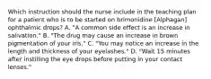 Which instruction should the nurse include in the teaching plan for a patient who is to be started on brimonidine [Alphagan] ophthalmic drops? A. "A common side effect is an increase in salivation." B. "The drug may cause an increase in brown pigmentation of your iris." C. "You may notice an increase in the length and thickness of your eyelashes." D. "Wait 15 minutes after instilling the eye drops before putting in your contact lenses."