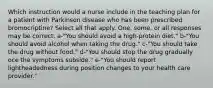 Which instruction would a nurse include in the teaching plan for a patient with Parkinson disease who has been prescribed bromocriptine? Select all that apply. One, some, or all responses may be correct. a-"You should avoid a high-protein diet." b-"You should avoid alcohol when taking the drug." c-"You should take the drug without food." d-"You should stop the drug gradually oce the symptoms subside." e-"You should report lightheadedness during position changes to your health care provider."