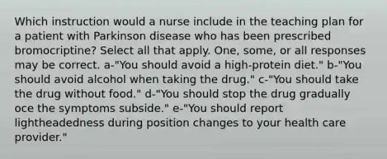 Which instruction would a nurse include in the teaching plan for a patient with Parkinson disease who has been prescribed bromocriptine? Select all that apply. One, some, or all responses may be correct. a-"You should avoid a high-protein diet." b-"You should avoid alcohol when taking the drug." c-"You should take the drug without food." d-"You should stop the drug gradually oce the symptoms subside." e-"You should report lightheadedness during position changes to your health care provider."