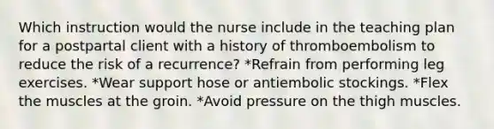 Which instruction would the nurse include in the teaching plan for a postpartal client with a history of thromboembolism to reduce the risk of a recurrence? *Refrain from performing leg exercises. *Wear support hose or antiembolic stockings. *Flex the muscles at the groin. *Avoid pressure on the thigh muscles.