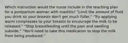 Which instruction would the nurse include in the teaching plan for a postpartum woman with mastitis? "Limit the amount of fluid you drink so your breasts don't get much fuller." "Try applying warm compresses to your breasts to encourage the milk to be released." "Stop breastfeeding until the pain and swelling subside." "You'll need to take this medication to stop the milk from being produced."