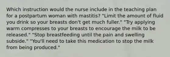 Which instruction would the nurse include in the teaching plan for a postpartum woman with mastitis? "Limit the amount of fluid you drink so your breasts don't get much fuller." "Try applying warm compresses to your breasts to encourage the milk to be released." "Stop breastfeeding until the pain and swelling subside." "You'll need to take this medication to stop the milk from being produced."