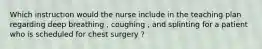 Which instruction would the nurse include in the teaching plan regarding deep breathing , coughing , and splinting for a patient who is scheduled for chest surgery ?