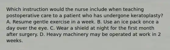 Which instruction would the nurse include when teaching postoperative care to a patient who has undergone keratoplasty? A. Resume gentle exercise in a week. B. Use an ice pack once a day over the eye. C. Wear a shield at night for the first month after surgery. D. Heavy machinery may be operated at work in 2 weeks.