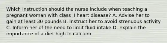 Which instruction should the nurse include when teaching a pregnant woman with class II heart disease? A. Advise her to gain at least 30 pounds B. Instruct her to avoid strenuous activity C. Inform her of the need to limit fluid intake D. Explain the importance of a diet high in calcium