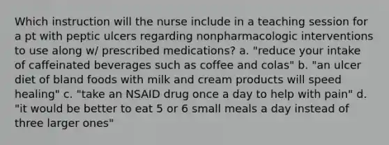 Which instruction will the nurse include in a teaching session for a pt with peptic ulcers regarding nonpharmacologic interventions to use along w/ prescribed medications? a. "reduce your intake of caffeinated beverages such as coffee and colas" b. "an ulcer diet of bland foods with milk and cream products will speed healing" c. "take an NSAID drug once a day to help with pain" d. "it would be better to eat 5 or 6 small meals a day instead of three larger ones"