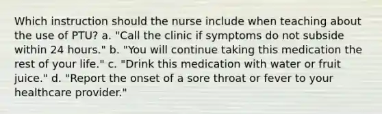 Which instruction should the nurse include when teaching about the use of PTU? a. "Call the clinic if symptoms do not subside within 24 hours." b. "You will continue taking this medication the rest of your life." c. "Drink this medication with water or fruit juice." d. "Report the onset of a sore throat or fever to your healthcare provider."