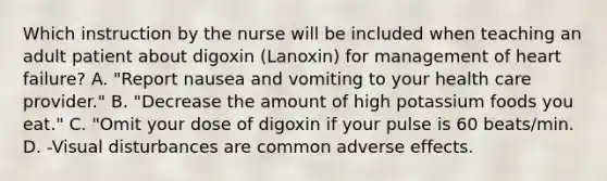 Which instruction by the nurse will be included when teaching an adult patient about digoxin (Lanoxin) for management of heart failure? A. "Report nausea and vomiting to your health care provider." B. "Decrease the amount of high potassium foods you eat." C. "Omit your dose of digoxin if your pulse is 60 beats/min. D. -Visual disturbances are common adverse effects.