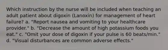 Which instruction by the nurse will be included when teaching an adult patient about digoxin (Lanoxin) for management of heart failure? a. "Report nausea and vomiting to your healthcare provider." b. "Decrease the amount of high potassium foods you eat." c. "Omit your dose of digoxin if your pulse is 60 beats/min." d. "Visual disturbances are common adverse effects."