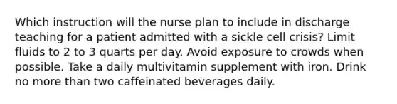 Which instruction will the nurse plan to include in discharge teaching for a patient admitted with a sickle cell crisis? Limit fluids to 2 to 3 quarts per day. Avoid exposure to crowds when possible. Take a daily multivitamin supplement with iron. Drink no more than two caffeinated beverages daily.