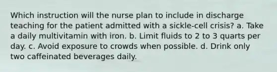 Which instruction will the nurse plan to include in discharge teaching for the patient admitted with a sickle-cell crisis? a. Take a daily multivitamin with iron. b. Limit fluids to 2 to 3 quarts per day. c. Avoid exposure to crowds when possible. d. Drink only two caffeinated beverages daily.