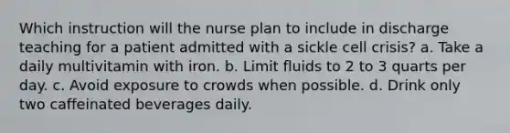 Which instruction will the nurse plan to include in discharge teaching for a patient admitted with a sickle cell crisis? a. Take a daily multivitamin with iron. b. Limit fluids to 2 to 3 quarts per day. c. Avoid exposure to crowds when possible. d. Drink only two caffeinated beverages daily.