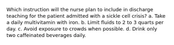 Which instruction will the nurse plan to include in discharge teaching for the patient admitted with a sickle cell crisis? a. Take a daily multivitamin with iron. b. Limit fluids to 2 to 3 quarts per day. c. Avoid exposure to crowds when possible. d. Drink only two caffeinated beverages daily.