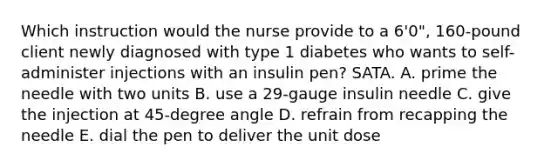 Which instruction would the nurse provide to a 6'0", 160-pound client newly diagnosed with type 1 diabetes who wants to self-administer injections with an insulin pen? SATA. A. prime the needle with two units B. use a 29-gauge insulin needle C. give the injection at 45-degree angle D. refrain from recapping the needle E. dial the pen to deliver the unit dose