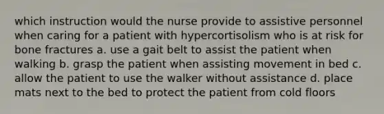 which instruction would the nurse provide to assistive personnel when caring for a patient with hypercortisolism who is at risk for bone fractures a. use a gait belt to assist the patient when walking b. grasp the patient when assisting movement in bed c. allow the patient to use the walker without assistance d. place mats next to the bed to protect the patient from cold floors