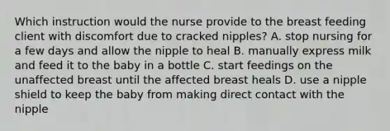 Which instruction would the nurse provide to the breast feeding client with discomfort due to cracked nipples? A. stop nursing for a few days and allow the nipple to heal B. manually express milk and feed it to the baby in a bottle C. start feedings on the unaffected breast until the affected breast heals D. use a nipple shield to keep the baby from making direct contact with the nipple