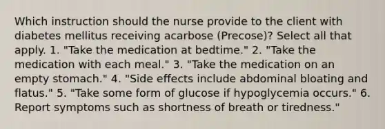 Which instruction should the nurse provide to the client with diabetes mellitus receiving acarbose (Precose)? Select all that apply. 1. "Take the medication at bedtime." 2. "Take the medication with each meal." 3. "Take the medication on an empty stomach." 4. "Side effects include abdominal bloating and flatus." 5. "Take some form of glucose if hypoglycemia occurs." 6. Report symptoms such as shortness of breath or tiredness."