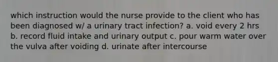 which instruction would the nurse provide to the client who has been diagnosed w/ a urinary tract infection? a. void every 2 hrs b. record fluid intake and urinary output c. pour warm water over the vulva after voiding d. urinate after intercourse