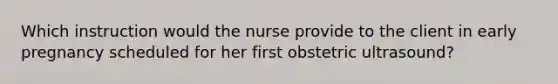 Which instruction would the nurse provide to the client in early pregnancy scheduled for her first obstetric ultrasound?