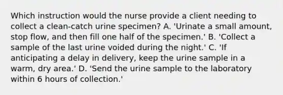 Which instruction would the nurse provide a client needing to collect a clean-catch urine specimen? A. 'Urinate a small amount, stop flow, and then fill one half of the specimen.' B. 'Collect a sample of the last urine voided during the night.' C. 'If anticipating a delay in delivery, keep the urine sample in a warm, dry area.' D. 'Send the urine sample to the laboratory within 6 hours of collection.'