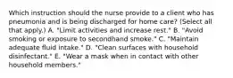 Which instruction should the nurse provide to a client who has pneumonia and is being discharged for home​ care? (Select all that​ apply.) A. ​"Limit activities and increase​ rest." B. ​"Avoid smoking or exposure to secondhand​ smoke." C. ​"Maintain adequate fluid​ intake." D. ​"Clean surfaces with household​ disinfectant." E. ​"Wear a mask when in contact with other household​ members."