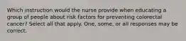 Which instruction would the nurse provide when educating a group of people about risk factors for preventing colorectal cancer? Select all that apply. One, some, or all responses may be correct.