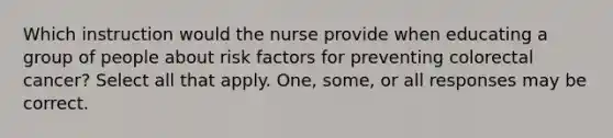 Which instruction would the nurse provide when educating a group of people about risk factors for preventing colorectal cancer? Select all that apply. One, some, or all responses may be correct.